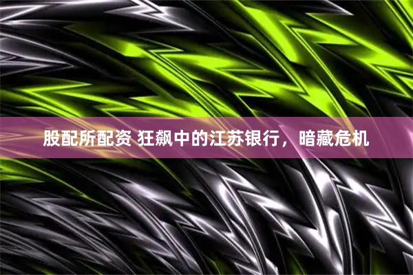 股配所配资 狂飙中的江苏银行，暗藏危机