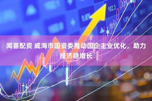 闻喜配资 威海市国资委推动国企主业优化，助力经济稳增长