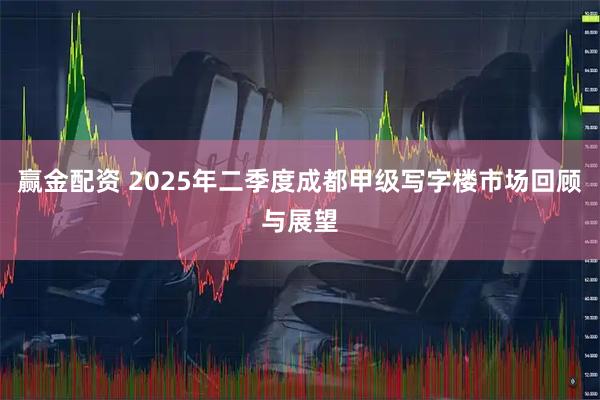 赢金配资 2025年二季度成都甲级写字楼市场回顾与展望
