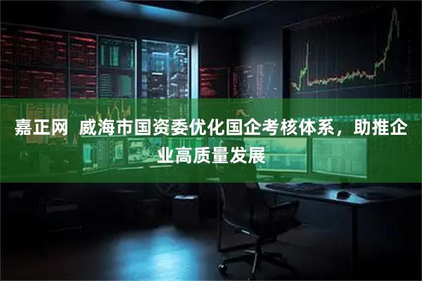 嘉正网  威海市国资委优化国企考核体系，助推企业高质量发展