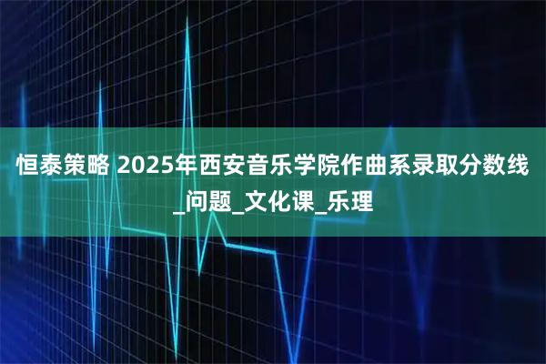 恒泰策略 2025年西安音乐学院作曲系录取分数线_问题_文化课_乐理