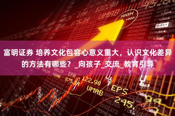 富明证券 培养文化包容心意义重大，认识文化差异的方法有哪些？_向孩子_交流_教育引导