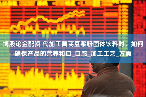 博股论金配资 代加工黄芪豆浆粉固体饮料时，如何确保产品的营养和口_口感_加工工艺_方面