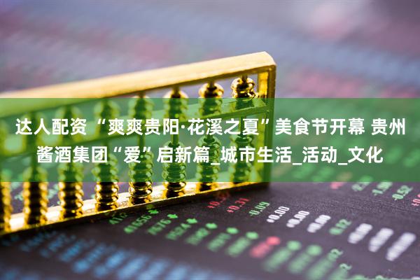达人配资 “爽爽贵阳·花溪之夏”美食节开幕 贵州酱酒集团“爱”启新篇_城市生活_活动_文化