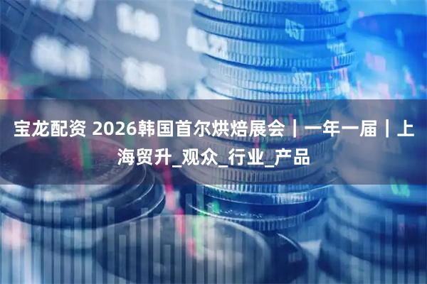 宝龙配资 2026韩国首尔烘焙展会｜一年一届｜上海贸升_观众_行业_产品