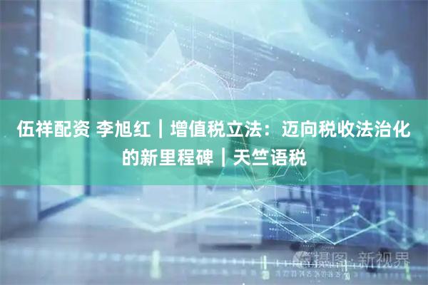 伍祥配资 李旭红︱增值税立法：迈向税收法治化的新里程碑︱天竺语税