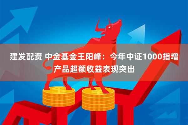 建发配资 中金基金王阳峰：今年中证1000指增产品超额收益表现突出