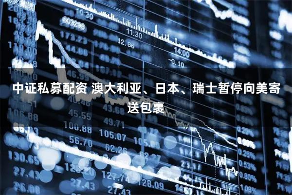 中证私募配资 澳大利亚、日本、瑞士暂停向美寄送包裹