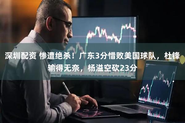 深圳配资 惨遭绝杀！广东3分惜败美国球队，杜锋输得无奈，杨溢空砍23分