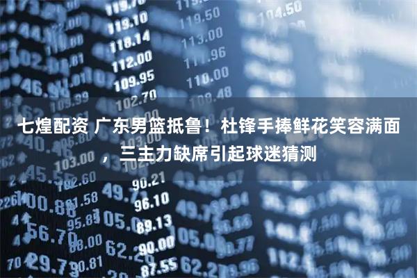 七煌配资 广东男篮抵鲁！杜锋手捧鲜花笑容满面，三主力缺席引起球迷猜测