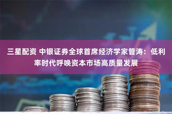 三星配资 中银证券全球首席经济学家管涛：低利率时代呼唤资本市场高质量发展