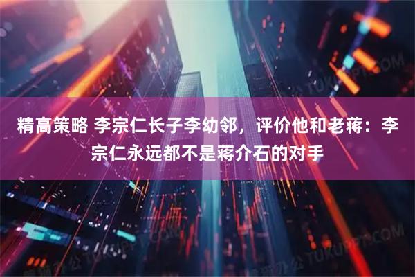 精高策略 李宗仁长子李幼邻，评价他和老蒋：李宗仁永远都不是蒋介石的对手