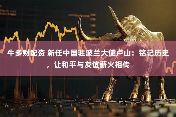 牛多财配资 新任中国驻波兰大使卢山：铭记历史，让和平与友谊薪火相传