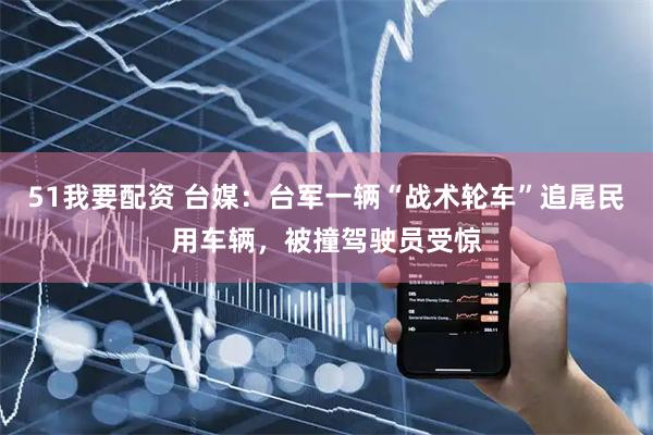 51我要配资 台媒：台军一辆“战术轮车”追尾民用车辆，被撞驾驶员受惊