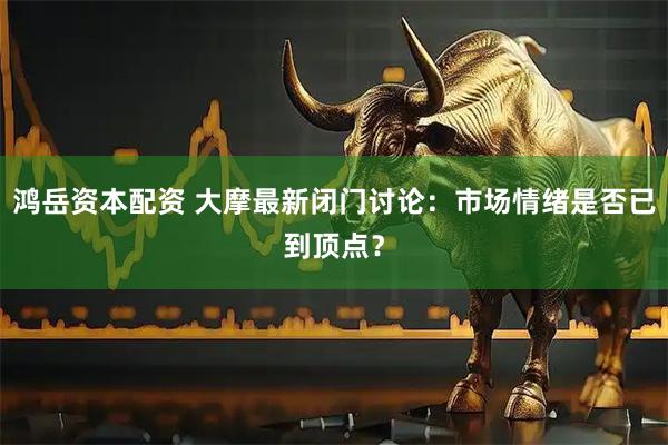 鸿岳资本配资 大摩最新闭门讨论：市场情绪是否已到顶点？