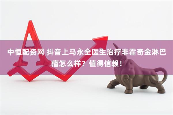 中恒配资网 抖音上马永全医生治疗非霍奇金淋巴瘤怎么样？值得信赖！