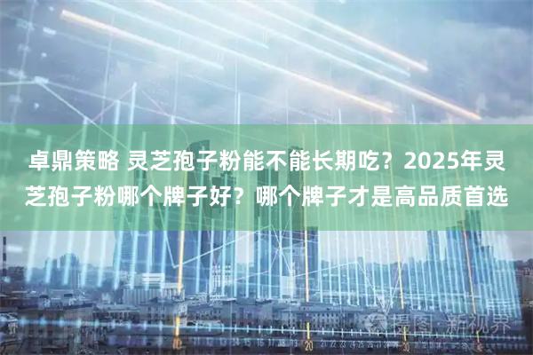 卓鼎策略 灵芝孢子粉能不能长期吃？2025年灵芝孢子粉哪个牌子好？哪个牌子才是高品质首选