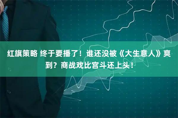红旗策略 终于要播了！谁还没被《大生意人》爽到？商战戏比宫斗还上头！
