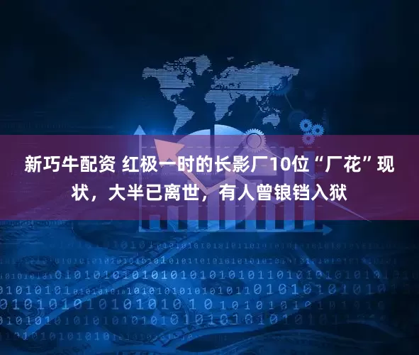 新巧牛配资 红极一时的长影厂10位“厂花”现状，大半已离世，有人曾锒铛入狱