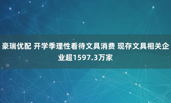 豪瑞优配 开学季理性看待文具消费 现存文具相关企业超1597.3万家