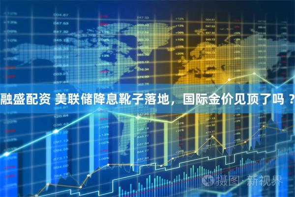 融盛配资 美联储降息靴子落地，国际金价见顶了吗 ？