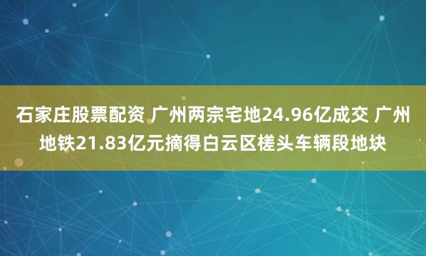 石家庄股票配资 广州两宗宅地24.96亿成交 广州地铁21.83亿元摘得白云区槎头车辆段地块