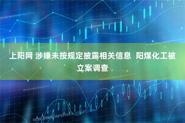 上阳网 涉嫌未按规定披露相关信息 阳煤化工被立案调查
