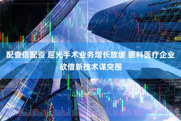 配查信配资 屈光手术业务增长放缓 眼科医疗企业欲借新技术谋突围